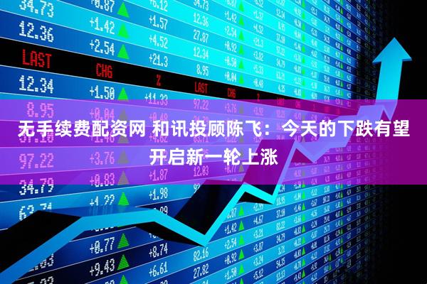 无手续费配资网 和讯投顾陈飞：今天的下跌有望开启新一轮上涨