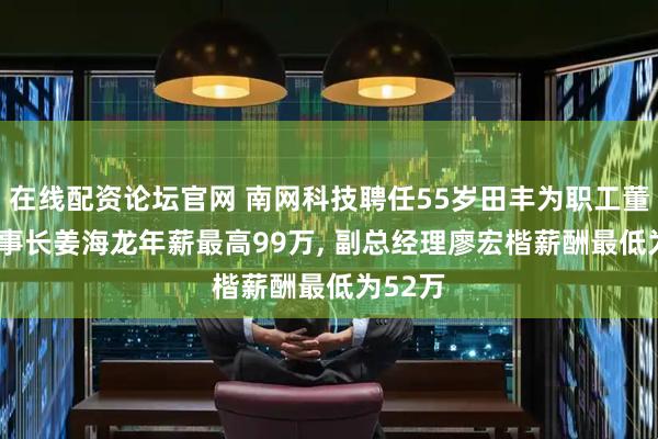在线配资论坛官网 南网科技聘任55岁田丰为职工董事, 董事长姜海龙年薪最高99万, 副总经理廖宏楷薪酬最低为52万