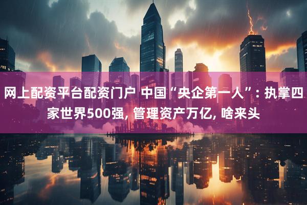 网上配资平台配资门户 中国“央企第一人”: 执掌四家世界500强, 管理资产万亿, 啥来头