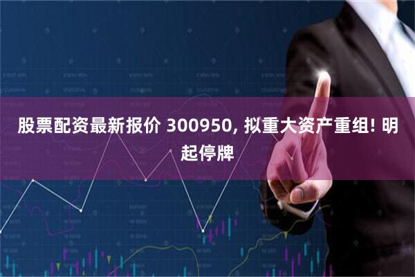 股票配资最新报价 300950, 拟重大资产重组! 明起停牌