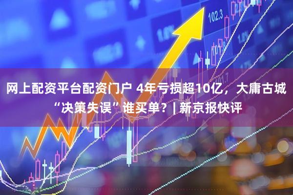 网上配资平台配资门户 4年亏损超10亿，大庸古城“决策失误”谁买单？| 新京报快评