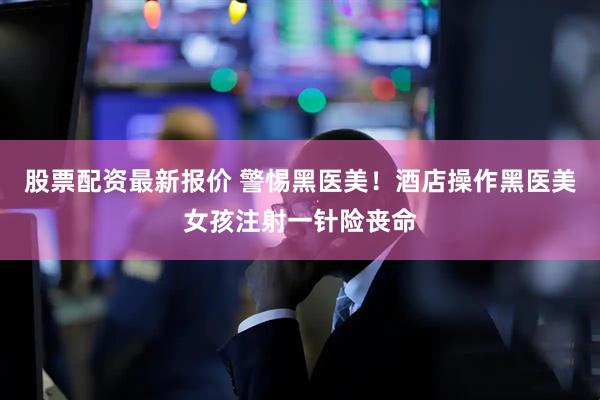 股票配资最新报价 警惕黑医美！酒店操作黑医美女孩注射一针险丧命