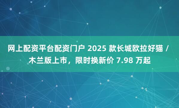 网上配资平台配资门户 2025 款长城欧拉好猫 / 木兰版上市，限时换新价 7.98 万起