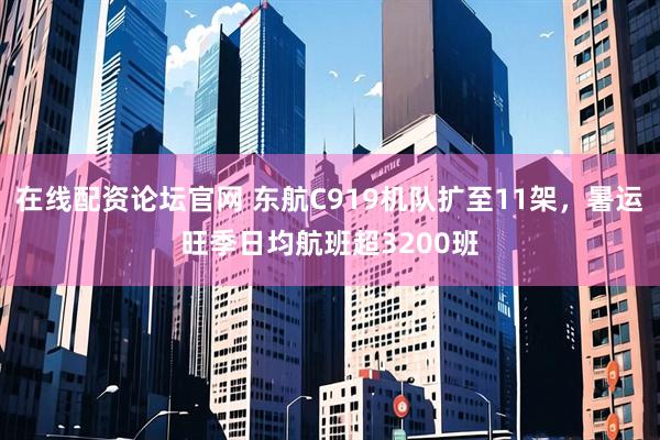 在线配资论坛官网 东航C919机队扩至11架，暑运旺季日均航班超3200班