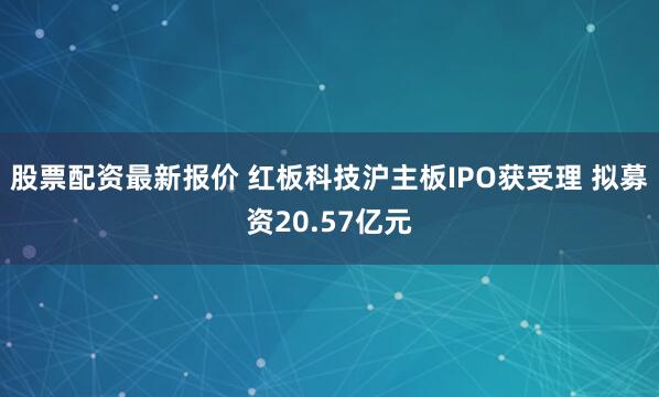 股票配资最新报价 红板科技沪主板IPO获受理 拟募资20.57亿元