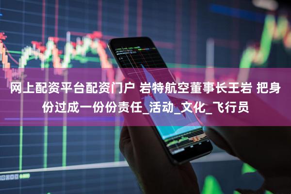 网上配资平台配资门户 岩特航空董事长王岩 把身份过成一份份责任_活动_文化_飞行员