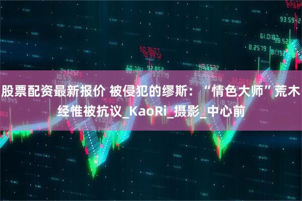 股票配资最新报价 被侵犯的缪斯：“情色大师”荒木经惟被抗议_KaoRi_摄影_中心前