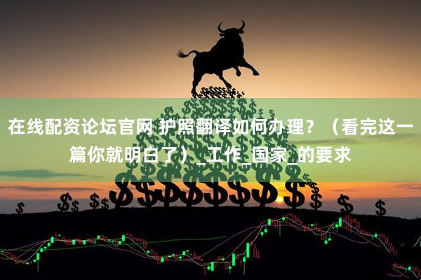 在线配资论坛官网 护照翻译如何办理？（看完这一篇你就明白了）_工作_国家_的要求