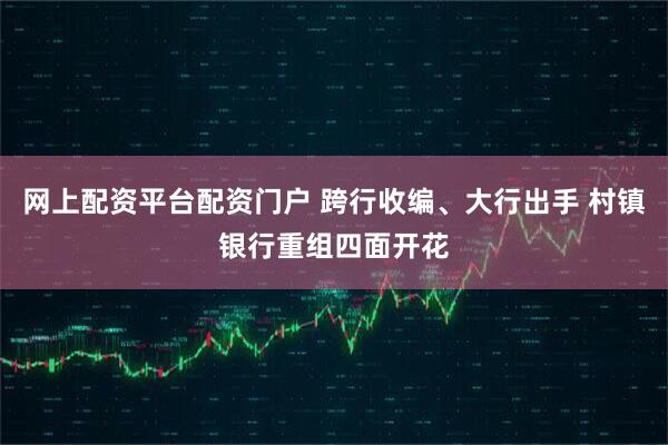 网上配资平台配资门户 跨行收编、大行出手 村镇银行重组四面开花