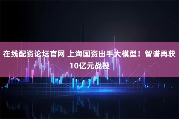 在线配资论坛官网 上海国资出手大模型！智谱再获10亿元战投