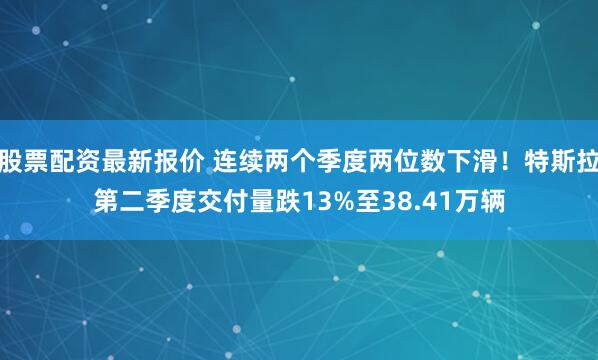 股票配资最新报价 连续两个季度两位数下滑！特斯拉第二季度交付量跌13%至38.41万辆