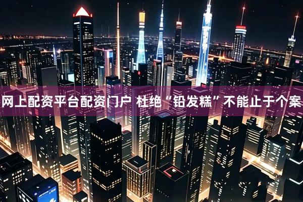 网上配资平台配资门户 杜绝“铅发糕”不能止于个案
