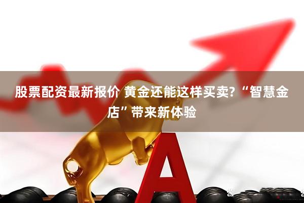 股票配资最新报价 黄金还能这样买卖? “智慧金店”带来新体验