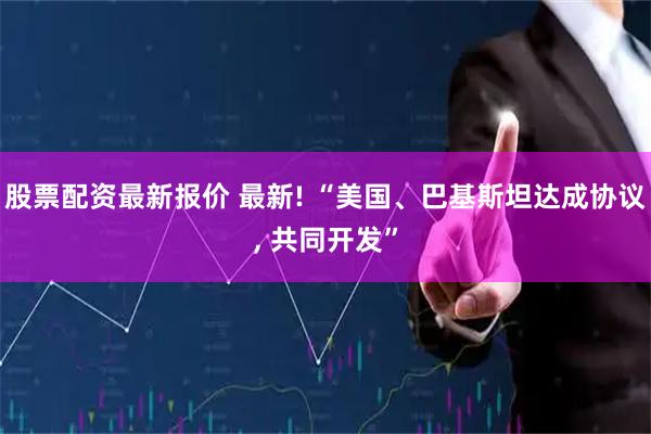 股票配资最新报价 最新! “美国、巴基斯坦达成协议, 共同开发”