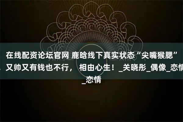在线配资论坛官网 鹿晗线下真实状态“尖嘴猴腮”，又帅又有钱也不行， 相由心生！_关晓彤_偶像_恋情