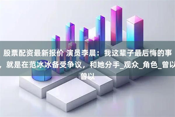股票配资最新报价 演员李晨：我这辈子最后悔的事，就是在范冰冰备受争议，和她分手_观众_角色_曾以