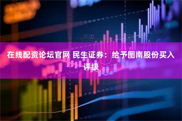 在线配资论坛官网 民生证券：给予图南股份买入评级