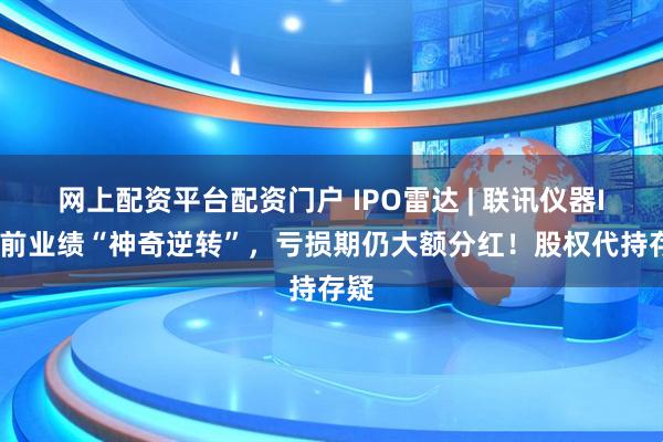 网上配资平台配资门户 IPO雷达 | 联讯仪器IPO前业绩“神奇逆转”，亏损期仍大额分红！股权代持存疑
