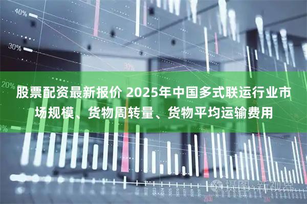 股票配资最新报价 2025年中国多式联运行业市场规模、货物周转量、货物平均运输费用